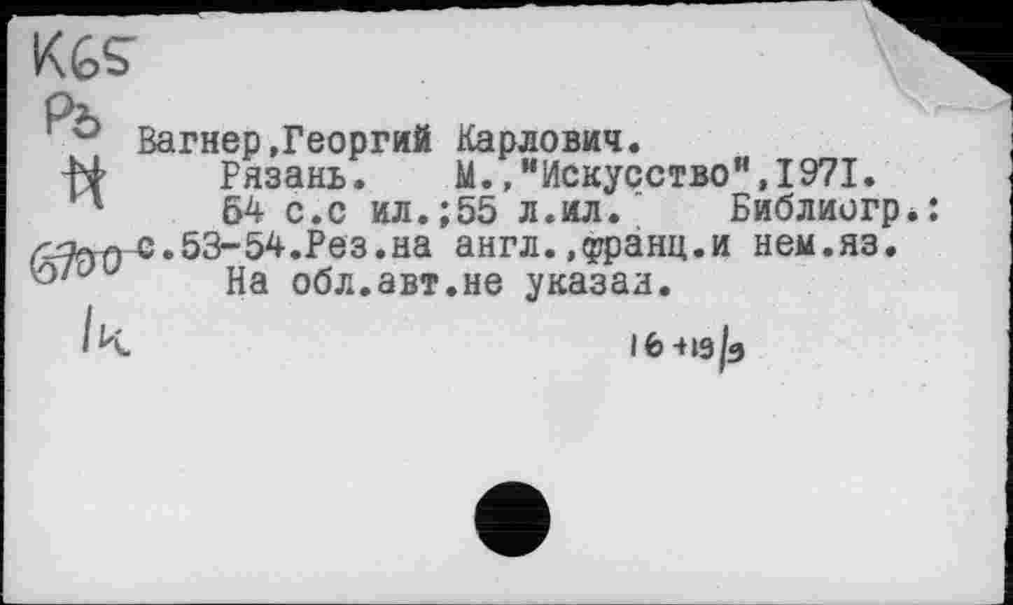 ﻿KGS’
Вагнер.Георгий Карлович.
Рязань. М.Искусство”,1971.
54 с.с ил.;55 л.ил. “ Библиогр. с.53-54.Рез.на англ, .(уранц.и нем.яз.
На обл.авт.не указал.
іь-нз/з